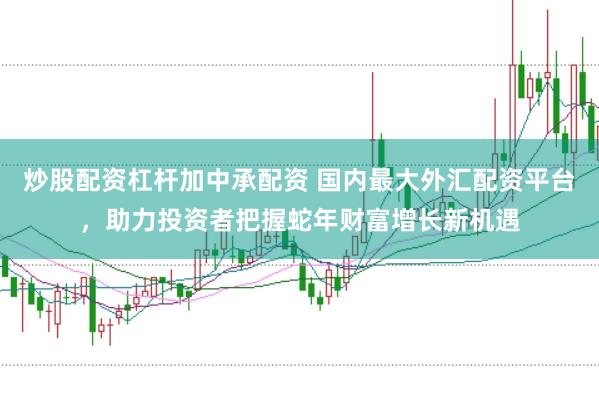 炒股配资杠杆加中承配资 国内最大外汇配资平台，助力投资者把握蛇年财富增长新机遇
