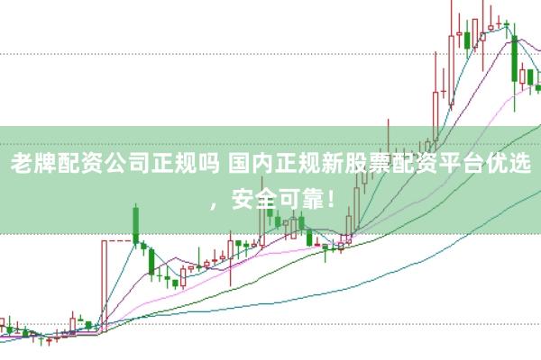 老牌配资公司正规吗 国内正规新股票配资平台优选,安全可靠!