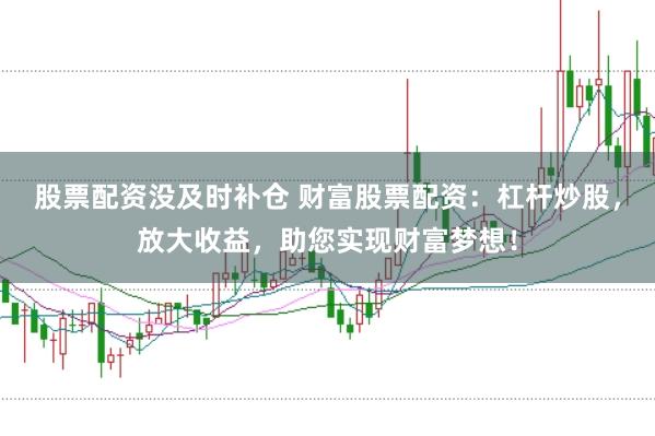 股票配资没及时补仓 财富股票配资:杠杆炒股,放大收益,助您实现财富梦想!