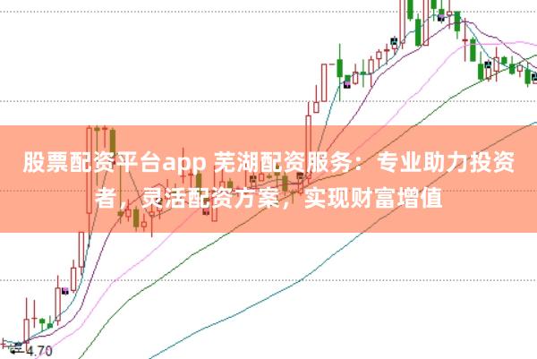 股票配资平台app 芜湖配资服务：专业助力投资者，灵活配资方案，实现财富增值