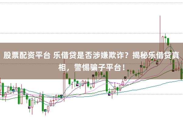 股票配资平台 乐借贷是否涉嫌欺诈？揭秘乐借贷真相，警惕骗子平台！