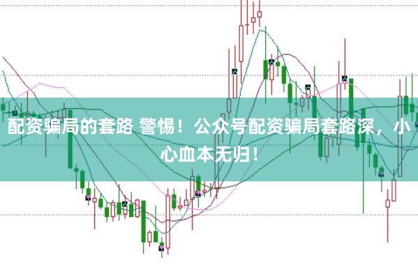 配资骗局的套路 警惕！公众号配资骗局套路深，小心血本无归！