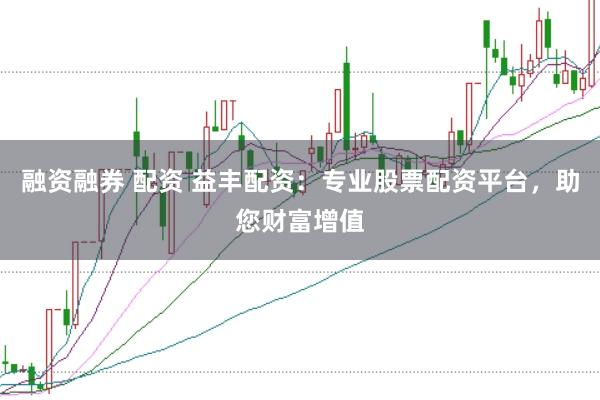 融资融券 配资 益丰配资：专业股票配资平台，助您财富增值