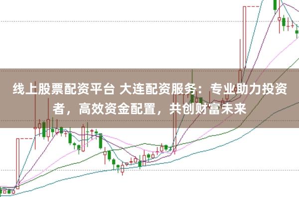 线上股票配资平台 大连配资服务：专业助力投资者，高效资金配置，共创财富未来