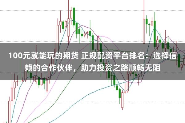 100元就能玩的期货 正规配资平台排名:选择信赖的合作伙伴,助力投资之路顺畅无阻