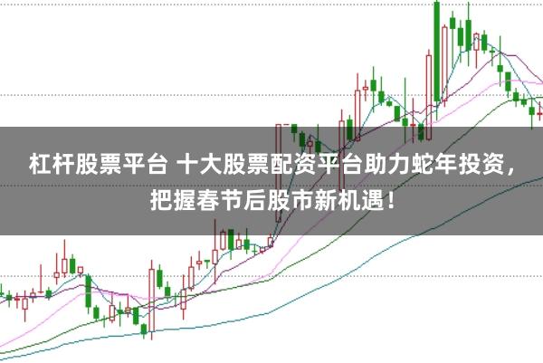 杠杆股票平台 十大股票配资平台助力蛇年投资，把握春节后股市新机遇！