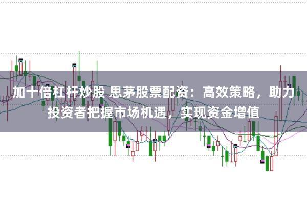 加十倍杠杆炒股 思茅股票配资：高效策略，助力投资者把握市场机遇，实现资金增值