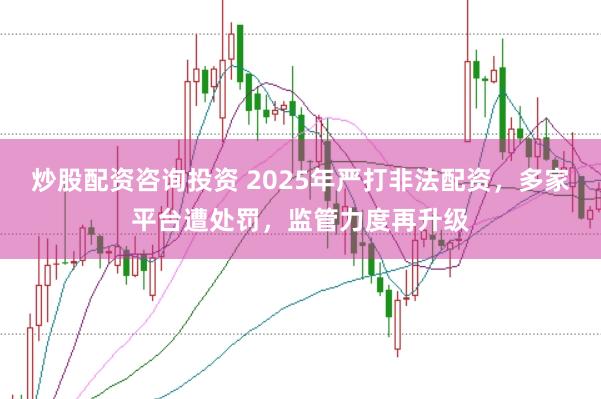炒股配资咨询投资 2025年严打非法配资，多家平台遭处罚，监管力度再升级