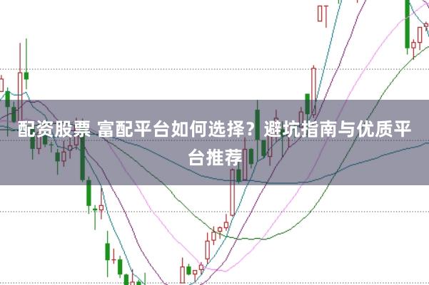 配资股票 富配平台如何选择？避坑指南与优质平台推荐