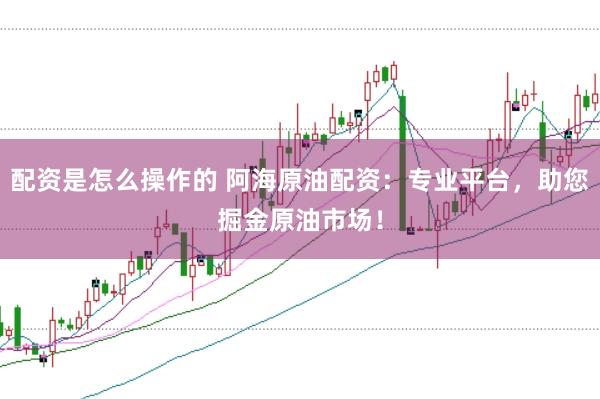 配资是怎么操作的 阿海原油配资：专业平台，助您掘金原油市场！
