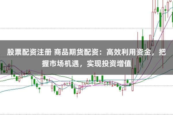 股票配资注册 商品期货配资：高效利用资金，把握市场机遇，实现投资增值