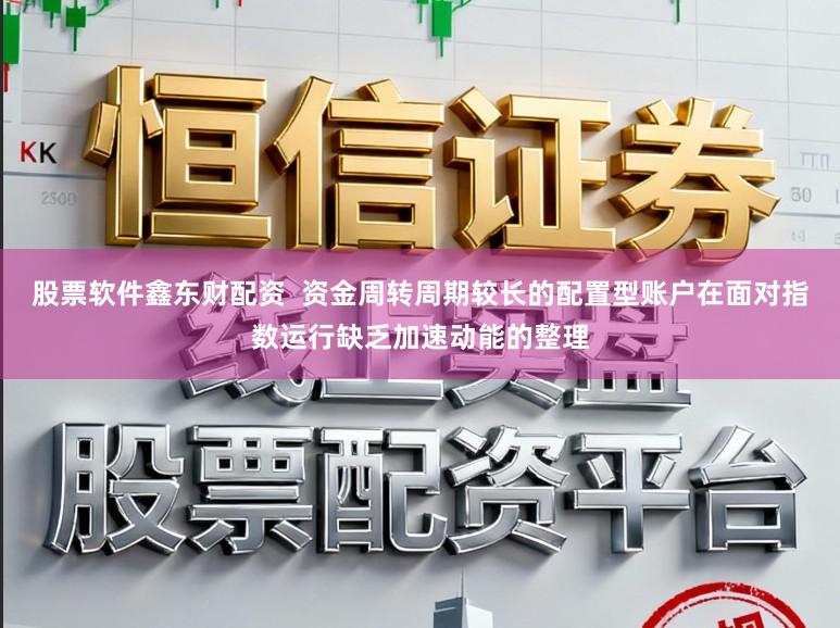 股票软件鑫东财配资  资金周转周期较长的配置型账户在面对指数运行缺乏加速动能的整理