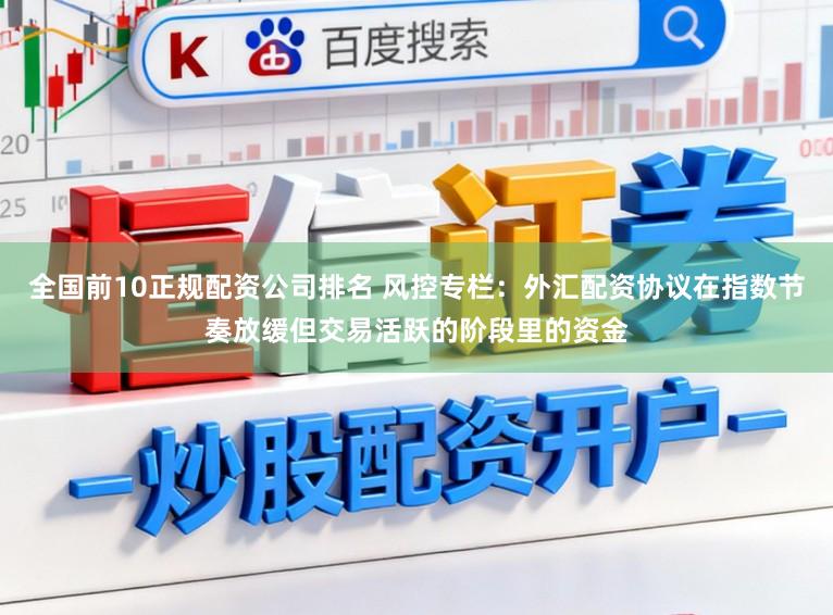 全国前10正规配资公司排名 风控专栏：外汇配资协议在指数节奏放缓但交易活跃的阶段里的资金