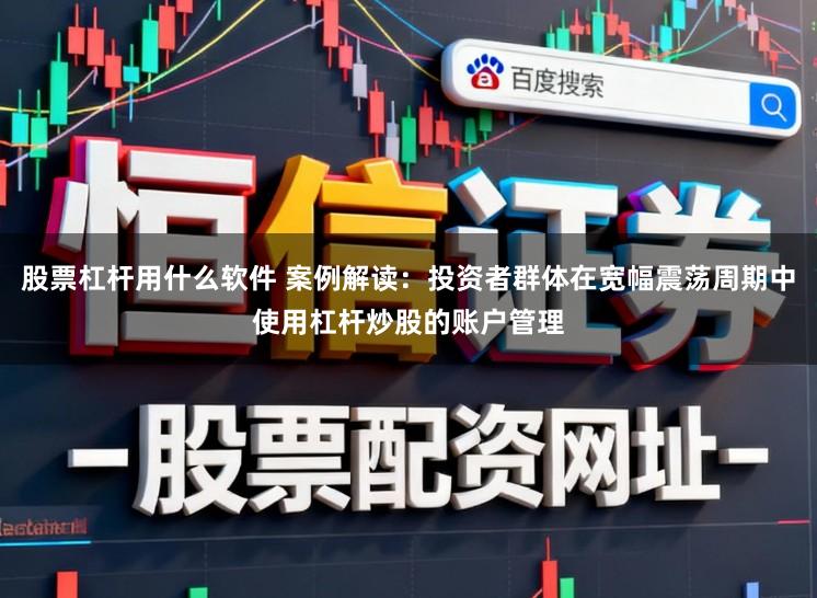 股票杠杆用什么软件 案例解读：投资者群体在宽幅震荡周期中使用杠杆炒股的账户管理