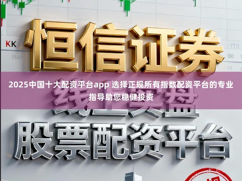 2025中国十大配资平台app 选择正规所有指数配资平台的专业指导助您稳健投资