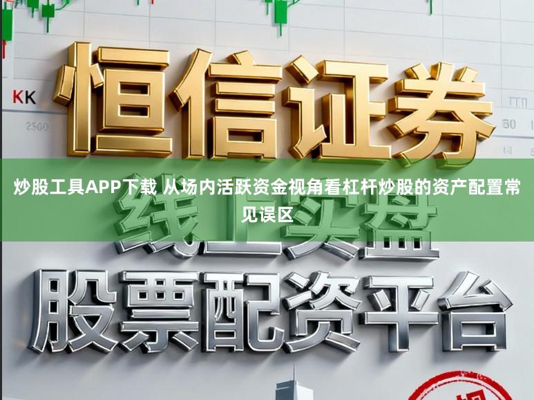 炒股工具APP下载 从场内活跃资金视角看杠杆炒股的资产配置常见误区