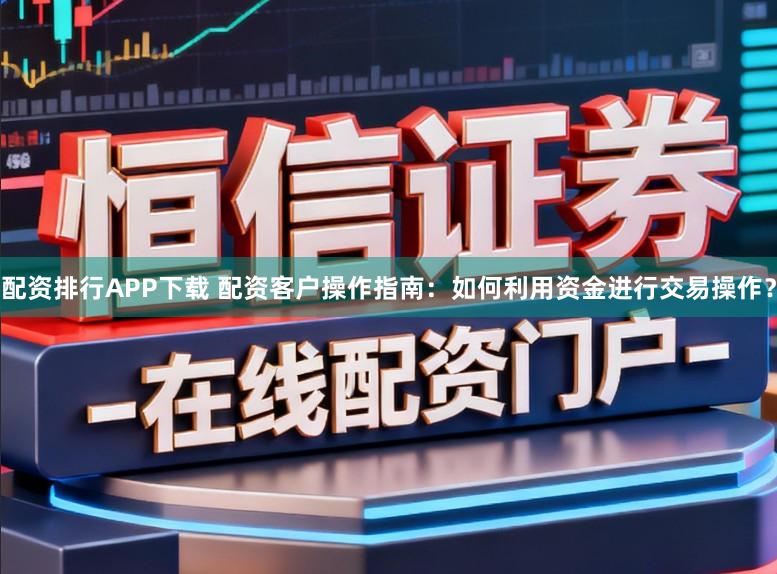 配资排行APP下载 配资客户操作指南：如何利用资金进行交易操作？